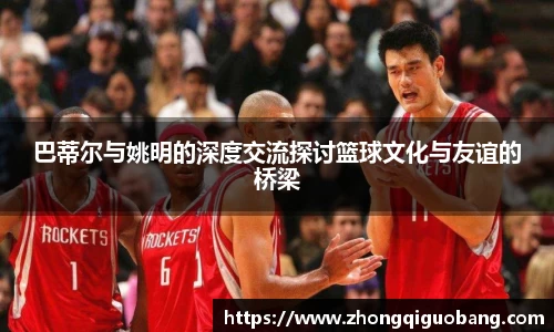 巴蒂尔与姚明的深度交流探讨篮球文化与友谊的桥梁